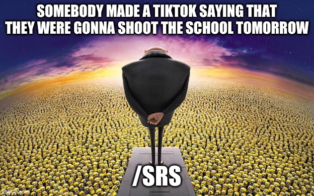 It’s kinda worrying but the schools kinda got it | SOMEBODY MADE A TIKTOK SAYING THAT THEY WERE GONNA SHOOT THE SCHOOL TOMORROW; /SRS | image tagged in gru standing over minions | made w/ Imgflip meme maker