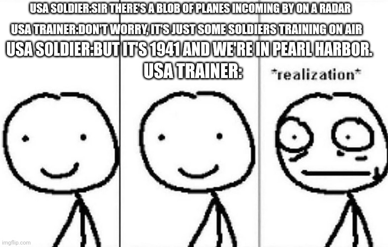 1 day before disaster | USA SOLDIER:SIR THERE'S A BLOB OF PLANES INCOMING BY ON A RADAR; USA TRAINER:DON'T WORRY, IT'S JUST SOME SOLDIERS TRAINING ON AIR; USA SOLDIER:BUT IT'S 1941 AND WE'RE IN PEARL HARBOR. USA TRAINER: | image tagged in realization,memes | made w/ Imgflip meme maker
