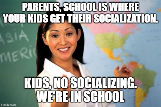 Unhelpful High School Teacher | PARENTS, SCHOOL IS WHERE YOUR KIDS GET THEIR SOCIALIZATION. KIDS, NO SOCIALIZING. WE'RE IN SCHOOL | image tagged in memes,unhelpful high school teacher | made w/ Imgflip meme maker