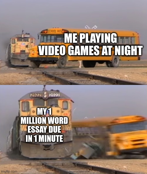 Who has done this? | ME PLAYING VIDEO GAMES AT NIGHT; MY 1 MILLION WORD ESSAY DUE IN 1 MINUTE | image tagged in a train hitting a school bus | made w/ Imgflip meme maker