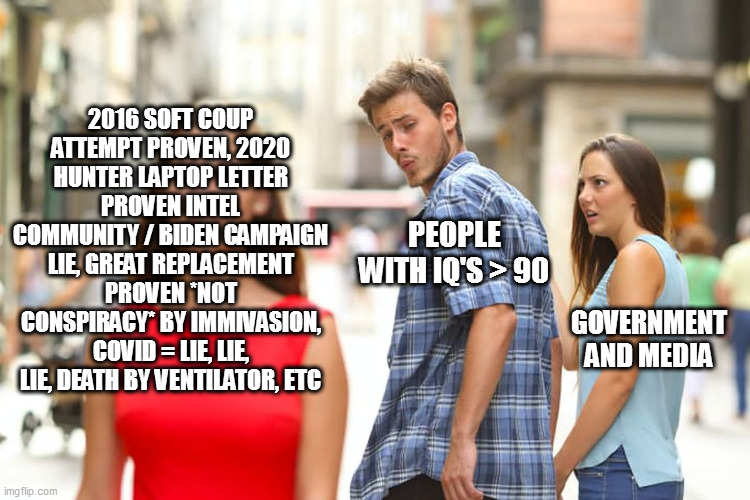Distracted Boyfriend Meme | 2016 SOFT COUP ATTEMPT PROVEN, 2020 HUNTER LAPTOP LETTER PROVEN INTEL COMMUNITY / BIDEN CAMPAIGN LIE, GREAT REPLACEMENT PROVEN *NOT CONSPIRACY* BY IMMIVASION, COVID = LIE, LIE, LIE, DEATH BY VENTILATOR, ETC; PEOPLE WITH IQ'S > 90; GOVERNMENT AND MEDIA | image tagged in memes,distracted boyfriend | made w/ Imgflip meme maker