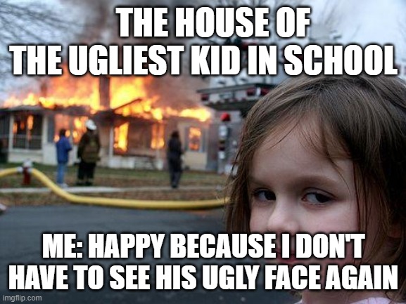 Disaster Girl | THE HOUSE OF THE UGLIEST KID IN SCHOOL; ME: HAPPY BECAUSE I DON'T HAVE TO SEE HIS UGLY FACE AGAIN | image tagged in memes,disaster girl | made w/ Imgflip meme maker