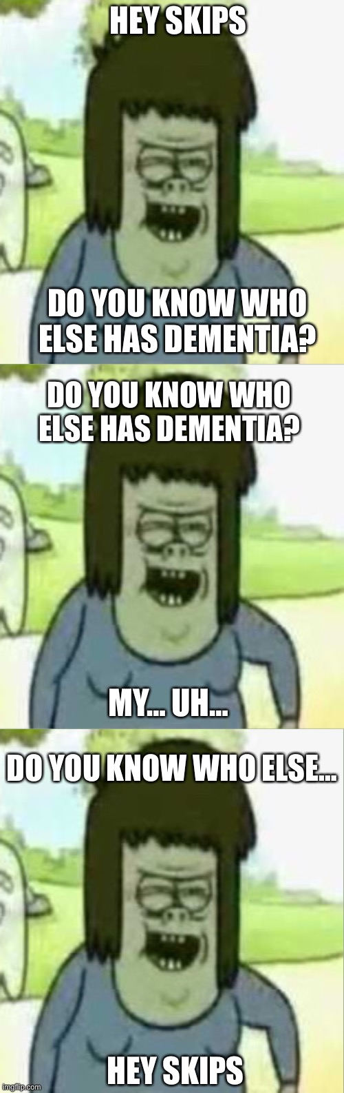 Do you know who else has dementia? | HEY SKIPS; DO YOU KNOW WHO ELSE HAS DEMENTIA? DO YOU KNOW WHO ELSE HAS DEMENTIA? MY… UH…; DO YOU KNOW WHO ELSE…; HEY SKIPS | image tagged in regular show,dementia,cursed | made w/ Imgflip meme maker