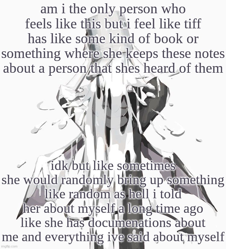 that or she just has really good memory | am i the only person who feels like this but i feel like tiff has like some kind of book or something where she keeps these notes about a person that shes heard of them; idk but like sometimes she would randomly bring up something like random as hell i told her about myself a long time ago
like she has documenations about me and everything ive said about myself | image tagged in avogado6 depression | made w/ Imgflip meme maker
