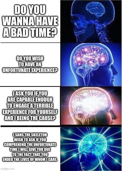 a bad time | DO YOU WANNA HAVE A BAD TIME? DO YOU WISH TO HAVE AN UNFORTUNATE EXPERIENCE? I ASK YOU IF YOU ARE CAPABLE ENOUGH TO ENGAGE A TERRIBLE EXPERIENCE FOR YOURSELF AND I BEING THE CAUSE? I SANS THE SKELETON WISH TO ASK IF YOU COMPREHEND THE UNFORTUNATE TIME I WILL GIVE YOU DUE TO THE FACT THAT YOU ENDED THE LIVES OF WHOM I CARE. | image tagged in memes,expanding brain | made w/ Imgflip meme maker