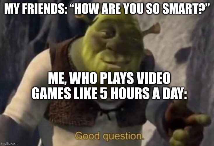 I don’t have a title | MY FRIENDS: “HOW ARE YOU SO SMART?”; ME, WHO PLAYS VIDEO GAMES LIKE 5 HOURS A DAY: | image tagged in shrek good question | made w/ Imgflip meme maker