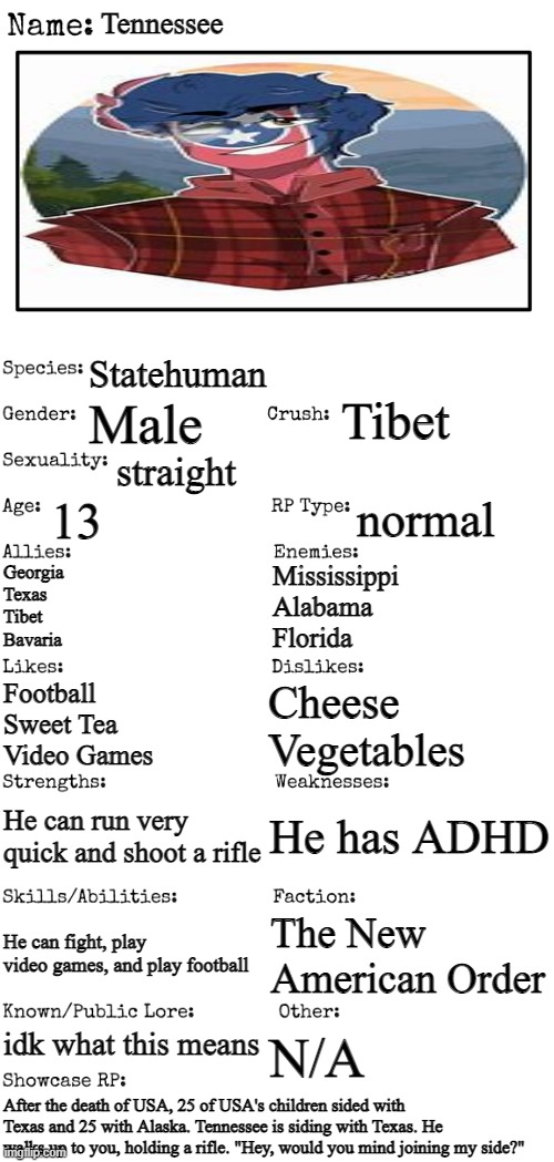 No romance or erp, no joke or gacha oc's, and no bambi | Tennessee; Statehuman; Tibet; Male; straight; 13; normal; Georgia
Texas
Tibet
Bavaria; Mississippi
Alabama
Florida; Cheese
Vegetables; Football
Sweet Tea
Video Games; He has ADHD; He can run very quick and shoot a rifle; He can fight, play video games, and play football; The New American Order; idk what this means; N/A; After the death of USA, 25 of USA's children sided with Texas and 25 with Alaska. Tennessee is siding with Texas. He walks up to you, holding a rifle. "Hey, would you mind joining my side?" | image tagged in new oc showcase for rp stream | made w/ Imgflip meme maker