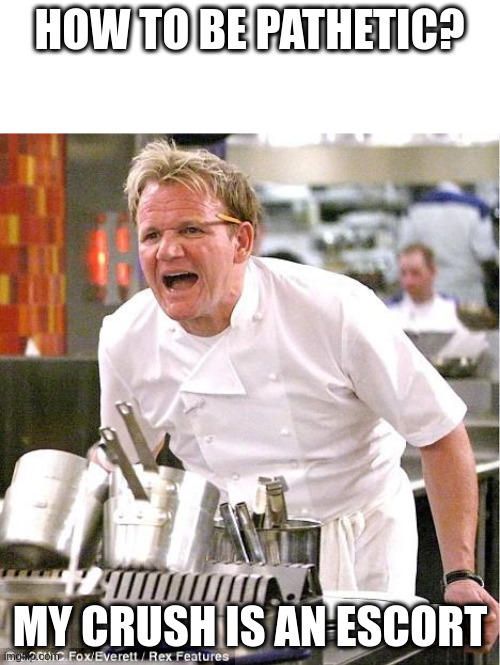 Escort | HOW TO BE PATHETIC? MY CRUSH IS AN ESCORT | image tagged in memes,chef gordon ramsay | made w/ Imgflip meme maker