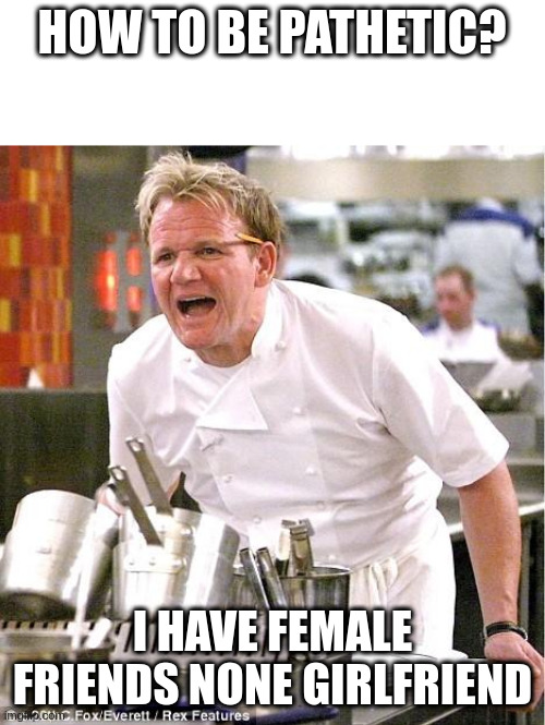 female friends | HOW TO BE PATHETIC? I HAVE FEMALE FRIENDS NONE GIRLFRIEND | image tagged in memes,chef gordon ramsay | made w/ Imgflip meme maker