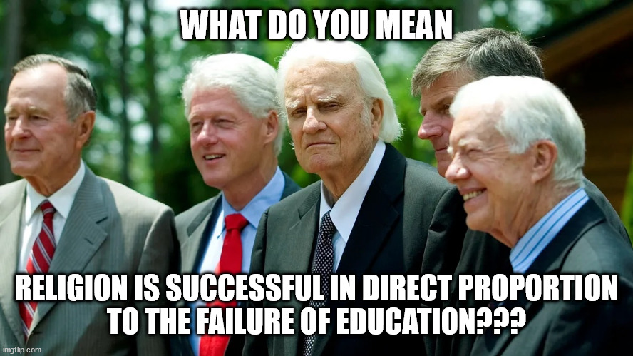 What failed Education | WHAT DO YOU MEAN; RELIGION IS SUCCESSFUL IN DIRECT PROPORTION
TO THE FAILURE OF EDUCATION??? | image tagged in billy graham and us presidents 001,success of religion | made w/ Imgflip meme maker