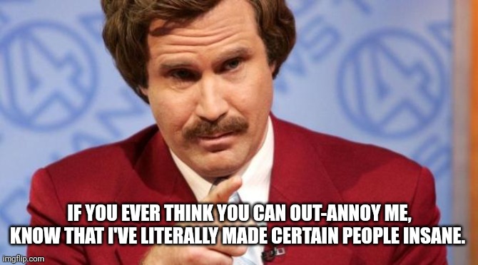 When your coworker is intentionally being a prat... | IF YOU EVER THINK YOU CAN OUT-ANNOY ME, KNOW THAT I'VE LITERALLY MADE CERTAIN PEOPLE INSANE. | image tagged in ron burgundy mba | made w/ Imgflip meme maker