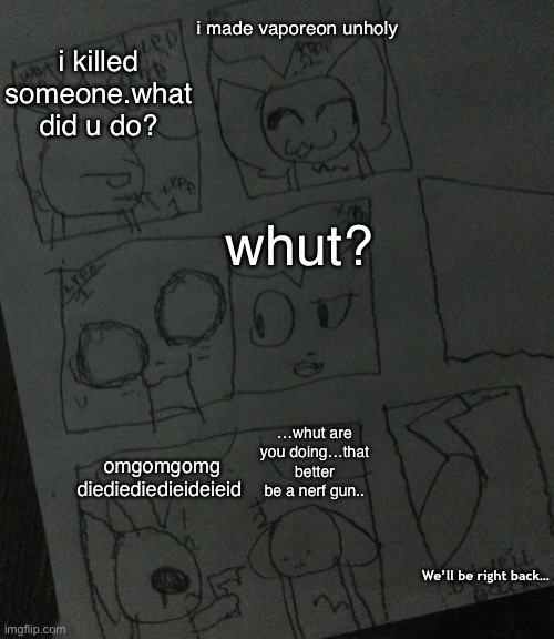 my meme template | i made vaporeon unholy; i killed someone.what did u do? whut? omgomgomg diediediedieideieid; …whut are you doing…that better be a nerf gun.. We’ll be right back… | image tagged in two kittiens in jail | made w/ Imgflip meme maker