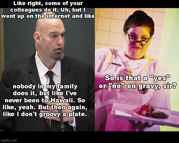 Like, yeah, incoherent Senator John Fetterman orders lunch | Like right, some of your colleagues do it. Uh, but I went up on the internet and like; nobody in my family does it, but like I've never been to Hawaii. So like, yeah. But then again, like I don't groovy a plate. So is that a "yes" or "no" on gravy, sir? | image tagged in john fetterman,cognitively challenged,incoherent,not up to the job,satire,political humor | made w/ Imgflip meme maker