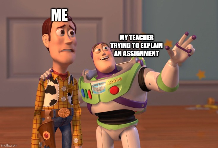 X, X Everywhere | ME; MY TEACHER TRYING TO EXPLAIN AN ASSIGNMENT | image tagged in memes,x x everywhere | made w/ Imgflip meme maker