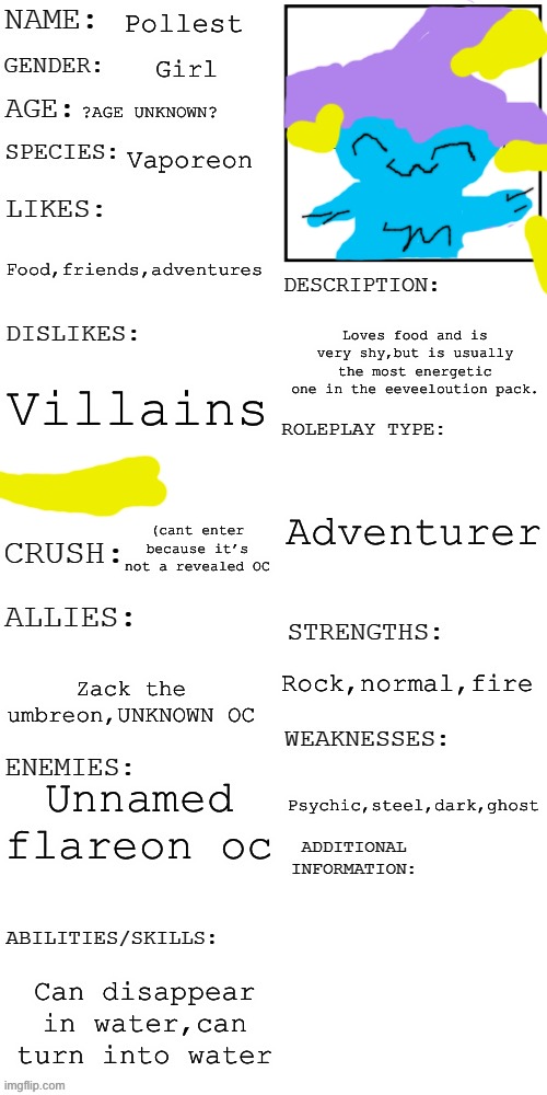 (Updated) Roleplay OC showcase | Pollest; Girl; ?AGE UNKNOWN? Vaporeon; Food,friends,adventures; Loves food and is very shy,but is usually the most energetic one in the eeveeloution pack. Villains; Adventurer; (cant enter because it’s not a revealed OC; Rock,normal,fire; Zack the umbreon,UNKNOWN OC; Unnamed flareon oc; Psychic,steel,dark,ghost; Can disappear in water,can turn into water | image tagged in updated roleplay oc showcase | made w/ Imgflip meme maker