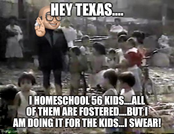 Sally Struthers world hunger | HEY TEXAS.... I HOMESCHOOL 56 KIDS....ALL OF THEM ARE FOSTERED....BUT I AM DOING IT FOR THE KIDS...I SWEAR! | image tagged in sally struthers world hunger | made w/ Imgflip meme maker