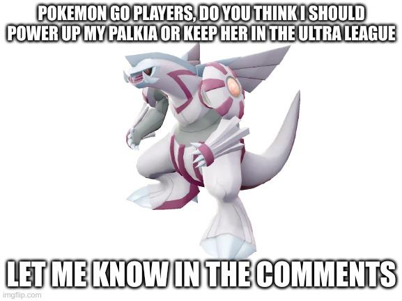Before you comment on how I gendered it.. it is MY palkia. you can do whatever with yours | POKEMON GO PLAYERS, DO YOU THINK I SHOULD POWER UP MY PALKIA OR KEEP HER IN THE ULTRA LEAGUE; LET ME KNOW IN THE COMMENTS | image tagged in pokemon go,advice | made w/ Imgflip meme maker