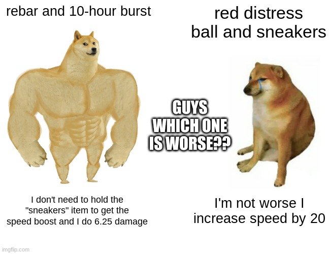 Buff Doge vs. Cheems | rebar and 10-hour burst; red distress ball and sneakers; GUYS WHICH ONE IS WORSE?? I don't need to hold the "sneakers" item to get the speed boost and I do 6.25 damage; I'm not worse I increase speed by 20 | image tagged in memes,buff doge vs cheems | made w/ Imgflip meme maker