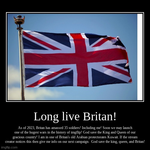 Long live Britan! May Britan bloom once more as an empire! | Long live Britan! | As of 2023, Britan has amassed 35 soldiers! Including me! Soon we may launch one of the hugest wars in the history of im | image tagged in funny,demotivationals | made w/ Imgflip demotivational maker