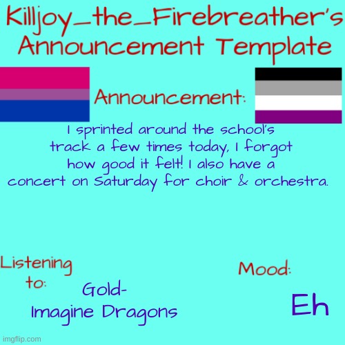 : D | I sprinted around the school's track a few times today, I forgot how good it felt! I also have a concert on Saturday for choir & orchestra. Gold- Imagine Dragons; Eh | image tagged in killjoy_the_firebreather's announcement temp | made w/ Imgflip meme maker