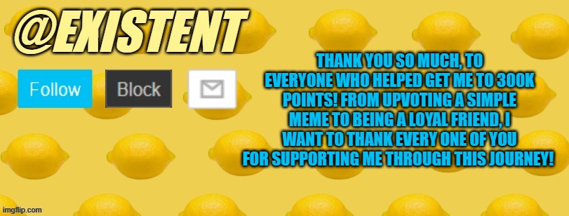 We did it :D 300k points ^-^ only took 2 weeks... My former ultimate goal was 400k, lets see how fast we can get there :] | THANK YOU SO MUCH, TO EVERYONE WHO HELPED GET ME TO 300K POINTS! FROM UPVOTING A SIMPLE MEME TO BEING A LOYAL FRIEND, I WANT TO THANK EVERY ONE OF YOU FOR SUPPORTING ME THROUGH THIS JOURNEY! | image tagged in existent announcement template | made w/ Imgflip meme maker