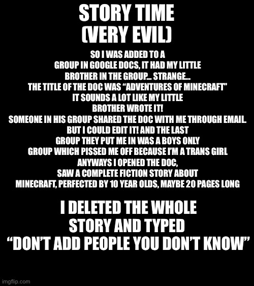 MUAHAHAHHAHAHAHAHAAAAAHHAHAHAHAHAAAAAAAA | STORY TIME
(VERY EVIL); SO I WAS ADDED TO A GROUP IN GOOGLE DOCS, IT HAD MY LITTLE BROTHER IN THE GROUP… STRANGE…
THE TITLE OF THE DOC WAS “ADVENTURES OF MINECRAFT”
IT SOUNDS A LOT LIKE MY LITTLE BROTHER WROTE IT!
SOMEONE IN HIS GROUP SHARED THE DOC WITH ME THROUGH EMAIL. BUT I COULD EDIT IT! AND THE LAST GROUP THEY PUT ME IN WAS A BOYS ONLY GROUP WHICH PISSED ME OFF BECAUSE I’M A TRANS GIRL
ANYWAYS I OPENED THE DOC, SAW A COMPLETE FICTION STORY ABOUT MINECRAFT, PERFECTED BY 10 YEAR OLDS, MAYBE 20 PAGES LONG; I DELETED THE WHOLE STORY AND TYPED 
“DON’T ADD PEOPLE YOU DON’T KNOW” | image tagged in proud of myself,no regrets,evil,madlad | made w/ Imgflip meme maker