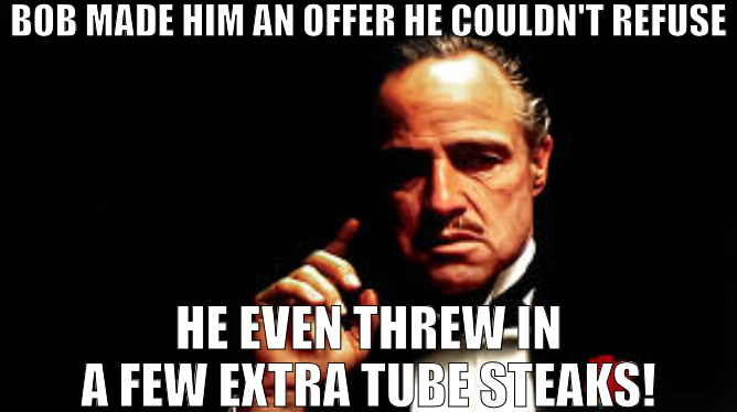 A DEAL IS A DEAL | BOB MADE HIM AN OFFER HE COULDN'T REFUSE; HE EVEN THREW IN A FEW EXTRA TUBE STEAKS! | image tagged in bob made him an offer he couldn't refuse | made w/ Imgflip meme maker