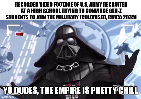 Yo Dudes, The Empire is Pretty Chill | RECORDED VIDEO FOOTAGE OF U.S. ARMY RECRUITER AT A HIGH SCHOOL TRYING TO CONVINCE GEN-Z STUDENTS TO JOIN THE MILLITARY (COLORISED, CIRCA 2035); YO DUDES, THE EMPIRE IS PRETTY CHILL | image tagged in yo dudes the empire is pretty chill,ww3 | made w/ Imgflip meme maker