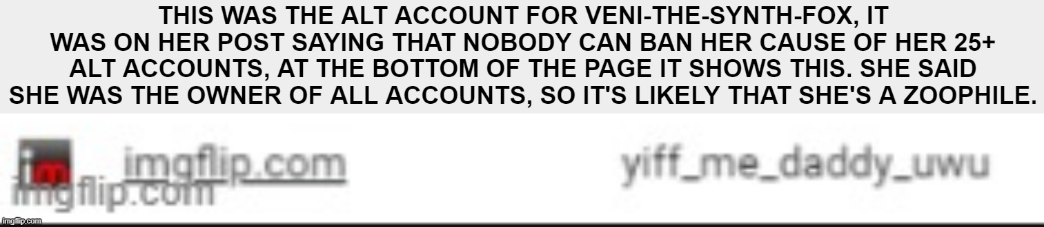 THIS WAS THE ALT ACCOUNT FOR VENI-THE-SYNTH-FOX, IT WAS ON HER POST SAYING THAT NOBODY CAN BAN HER CAUSE OF HER 25+ ALT ACCOUNTS, AT THE BOTTOM OF THE PAGE IT SHOWS THIS. SHE SAID SHE WAS THE OWNER OF ALL ACCOUNTS, SO IT'S LIKELY THAT SHE'S A ZOOPHILE. | made w/ Imgflip meme maker