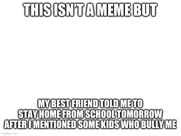THIS ISN’T A MEME BUT; MY BEST FRIEND TOLD ME TO STAY HOME FROM SCHOOL TOMORROW AFTER I MENTIONED SOME KIDS WHO BULLY ME | image tagged in help me | made w/ Imgflip meme maker