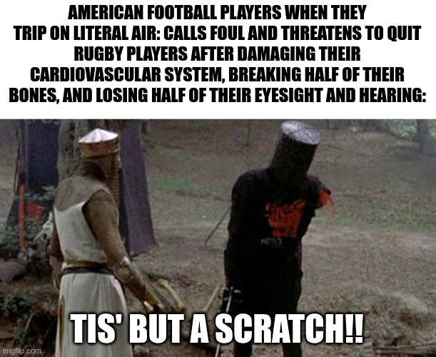 Tis but a scratch | AMERICAN FOOTBALL PLAYERS WHEN THEY TRIP ON LITERAL AIR: CALLS FOUL AND THREATENS TO QUIT
RUGBY PLAYERS AFTER DAMAGING THEIR CARDIOVASCULAR SYSTEM, BREAKING HALF OF THEIR BONES, AND LOSING HALF OF THEIR EYESIGHT AND HEARING:; TIS' BUT A SCRATCH!! | image tagged in tis but a scratch | made w/ Imgflip meme maker