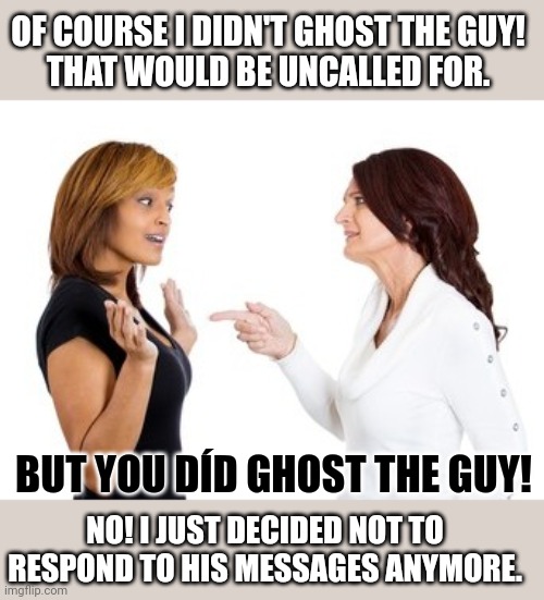 People who like 'ghosting', don't tend to have many real friends | OF COURSE I DIDN'T GHOST THE GUY!
THAT WOULD BE UNCALLED FOR. BUT YOU DÍD GHOST THE GUY! NO! I JUST DECIDED NOT TO RESPOND TO HIS MESSAGES ANYMORE. | image tagged in ghosting,cruel,dating,texting,think about it | made w/ Imgflip meme maker