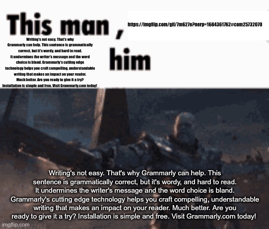 This man, _____ him | https://imgflip.com/gif/7m627e?nerp=1684361762#com25732070; Writing's not easy. That's why Grammarly can help. This sentence is grammatically correct, but it's wordy, and hard to read. It undermines the writer's message and the word choice is bland. Grammarly's cutting edge technology helps you craft compelling, understandable writing that makes an impact on your reader. Much better. Are you ready to give it a try? Installation is simple and free. Visit Grammarly.com today! Writing's not easy. That's why Grammarly can help. This sentence is grammatically correct, but it's wordy, and hard to read. It undermines the writer's message and the word choice is bland. Grammarly's cutting edge technology helps you craft compelling, understandable writing that makes an impact on your reader. Much better. Are you ready to give it a try? Installation is simple and free. Visit Grammarly.com today! | image tagged in this man _____ him | made w/ Imgflip meme maker