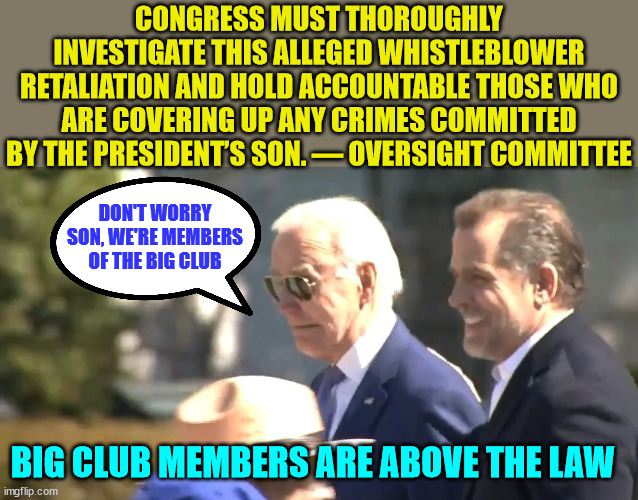 Big club members are above the law | CONGRESS MUST THOROUGHLY INVESTIGATE THIS ALLEGED WHISTLEBLOWER RETALIATION AND HOLD ACCOUNTABLE THOSE WHO ARE COVERING UP ANY CRIMES COMMITTED BY THE PRESIDENT’S SON. — OVERSIGHT COMMITTEE; DON'T WORRY SON, WE'RE MEMBERS OF THE BIG CLUB; BIG CLUB MEMBERS ARE ABOVE THE LAW | image tagged in big,club,criminals,biden,crime,family | made w/ Imgflip meme maker