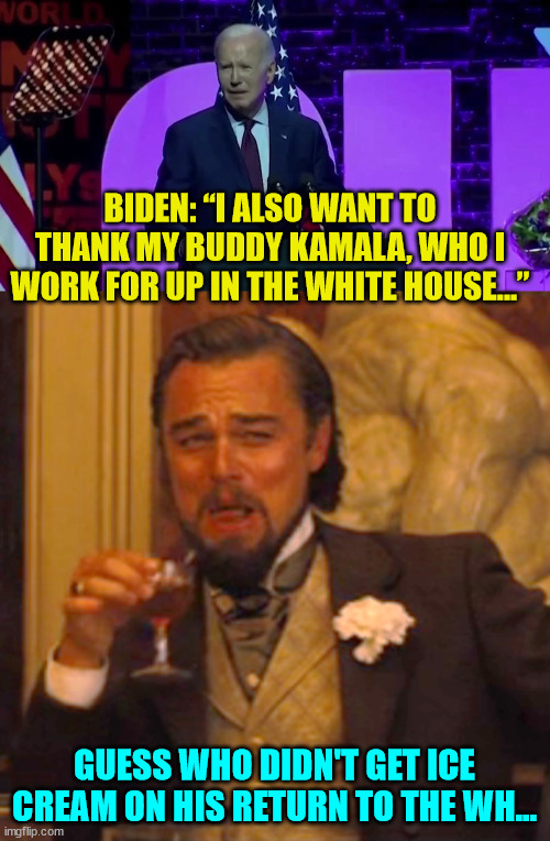 The ice cream nazi Dr. Jill is very strict... | BIDEN: “I ALSO WANT TO THANK MY BUDDY KAMALA, WHO I WORK FOR UP IN THE WHITE HOUSE…”; GUESS WHO DIDN'T GET ICE CREAM ON HIS RETURN TO THE WH... | image tagged in memes,laughing leo,oh no i have done it again,dementia,joe biden | made w/ Imgflip meme maker
