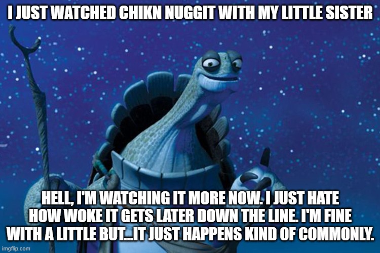 Tis good. | I JUST WATCHED CHIKN NUGGIT WITH MY LITTLE SISTER; HELL, I'M WATCHING IT MORE NOW. I JUST HATE HOW WOKE IT GETS LATER DOWN THE LINE. I'M FINE WITH A LITTLE BUT...IT JUST HAPPENS KIND OF COMMONLY. | image tagged in master oogway | made w/ Imgflip meme maker