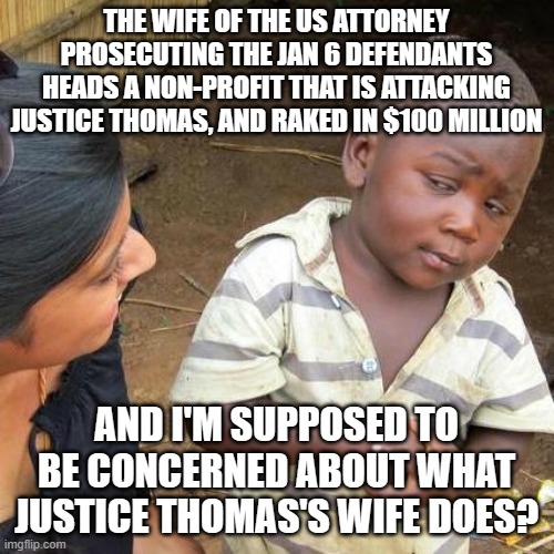Third World Skeptical Kid | THE WIFE OF THE US ATTORNEY PROSECUTING THE JAN 6 DEFENDANTS HEADS A NON-PROFIT THAT IS ATTACKING JUSTICE THOMAS, AND RAKED IN $100 MILLION; AND I'M SUPPOSED TO BE CONCERNED ABOUT WHAT JUSTICE THOMAS'S WIFE DOES? | image tagged in memes,third world skeptical kid | made w/ Imgflip meme maker
