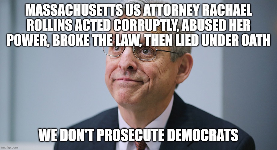 the No justice Department | MASSACHUSETTS US ATTORNEY RACHAEL ROLLINS ACTED CORRUPTLY, ABUSED HER POWER, BROKE THE LAW, THEN LIED UNDER OATH; WE DON'T PROSECUTE DEMOCRATS | image tagged in merrick garland | made w/ Imgflip meme maker