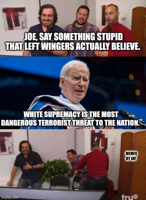 Oh Boy! | JOE, SAY SOMETHING STUPID THAT LEFT WINGERS ACTUALLY BELIEVE. WHITE SUPREMACY IS THE MOST DANGEROUS TERRORIST THREAT TO THE NATION. MEMES BY JAY | image tagged in joe biden,brandon,white supremacy,craziness_all_the_way | made w/ Imgflip meme maker