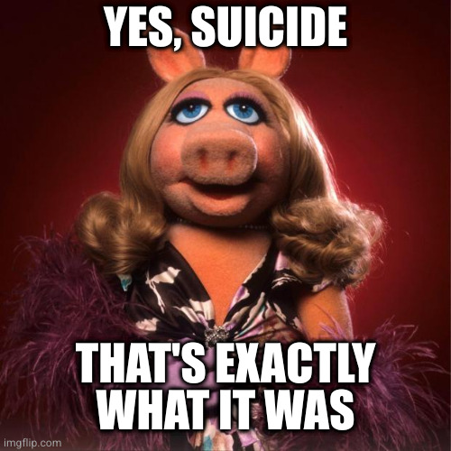 miss piggy | YES, SUICIDE THAT'S EXACTLY WHAT IT WAS | image tagged in miss piggy | made w/ Imgflip meme maker