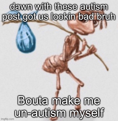 Real | dawn with these autism post got us lookin bad bruh; Bouta make me un-autism myself | image tagged in ant leaving | made w/ Imgflip meme maker