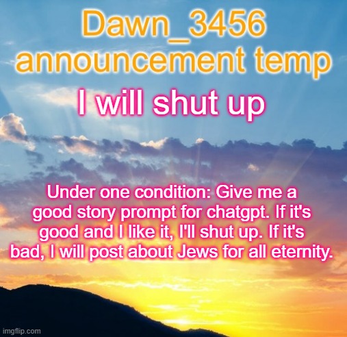 Dawn_3456 announcement | I will shut up; Under one condition: Give me a good story prompt for chatgpt. If it's good and I like it, I'll shut up. If it's bad, I will post about Jews for all eternity. | image tagged in dawn_3456 announcement | made w/ Imgflip meme maker