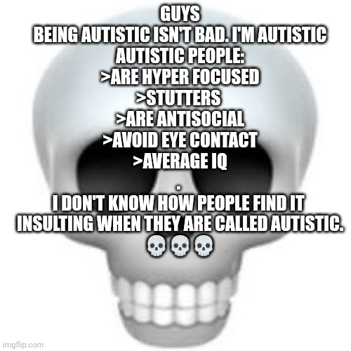 Not bad coming from first hand | GUYS
BEING AUTISTIC ISN'T BAD. I'M AUTISTIC
AUTISTIC PEOPLE:
>ARE HYPER FOCUSED
>STUTTERS 
>ARE ANTISOCIAL
>AVOID EYE CONTACT
>AVERAGE IQ
. 
I DON'T KNOW HOW PEOPLE FIND IT 
INSULTING WHEN THEY ARE CALLED AUTISTIC.
💀💀💀 | image tagged in skull | made w/ Imgflip meme maker