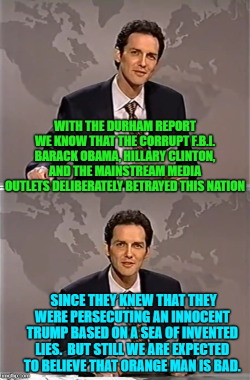 Yes Democrats, that IS what it boils down to.  Clean up your rancid political party! | WITH THE DURHAM REPORT WE KNOW THAT THE CORRUPT F.B.I. BARACK OBAMA, HILLARY CLINTON, AND THE MAINSTREAM MEDIA OUTLETS DELIBERATELY BETRAYED THIS NATION; SINCE THEY KNEW THAT THEY WERE PERSECUTING AN INNOCENT TRUMP BASED ON A SEA OF INVENTED LIES.  BUT STILL WE ARE EXPECTED TO BELIEVE THAT ORANGE MAN IS BAD. | image tagged in weekend update with norm | made w/ Imgflip meme maker