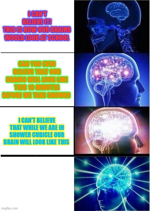 expanding brain at different times | I CAN'T BELIEVE IT!
THIS IS HOW OUR BRAINS WOULD LOOK AT SCHOOL; CAN YOU EVEN BELIEVE THAT OUR BRAINS WILL LOOK LIKE THIS 10 MINUTES BEFORE WE TAKE SHOWER; I CAN'T BELIEVE THAT WHILE WE ARE IN SHOWER CUBICLE OUR BRAIN WILL LOOK LIKE THIS | image tagged in memes,expanding brain | made w/ Imgflip meme maker