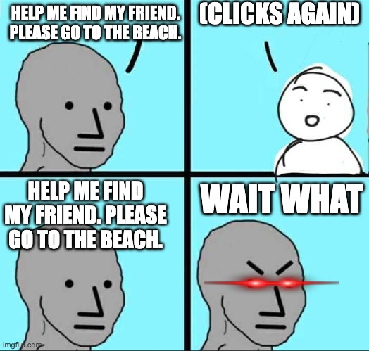 Player be like | (CLICKS AGAIN); HELP ME FIND MY FRIEND. PLEASE GO TO THE BEACH. HELP ME FIND MY FRIEND. PLEASE GO TO THE BEACH. WAIT WHAT | image tagged in npc meme | made w/ Imgflip meme maker