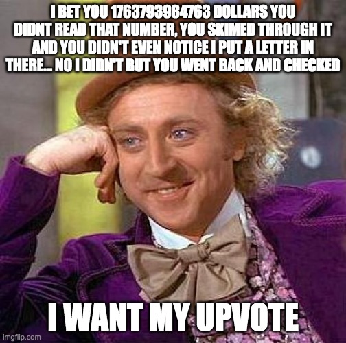 Creepy Condescending Wonka Meme | I BET YOU 1763793984763 DOLLARS YOU DIDNT READ THAT NUMBER, YOU SKIMED THROUGH IT AND YOU DIDN'T EVEN NOTICE I PUT A LETTER IN THERE... NO I DIDN'T BUT YOU WENT BACK AND CHECKED; I WANT MY UPVOTE | image tagged in memes,creepy condescending wonka | made w/ Imgflip meme maker