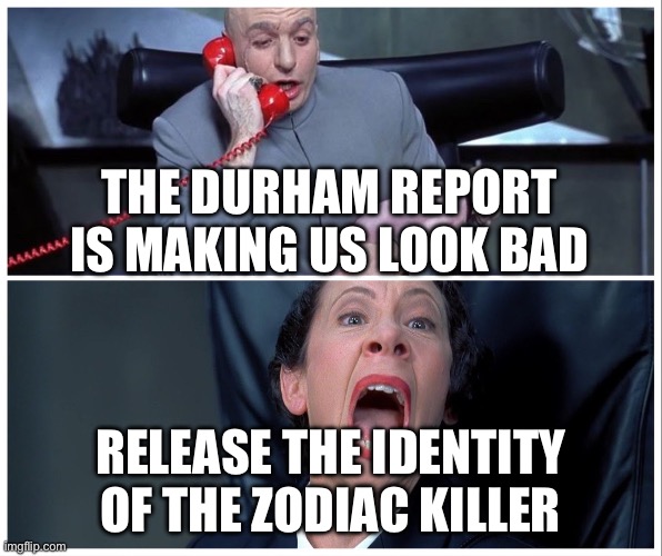 Dr Evil and Frau Yelling | THE DURHAM REPORT IS MAKING US LOOK BAD; RELEASE THE IDENTITY OF THE ZODIAC KILLER | image tagged in dr evil and frau yelling | made w/ Imgflip meme maker