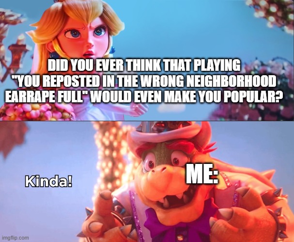 This always happens in Rec Room lol. | DID YOU EVER THINK THAT PLAYING "YOU REPOSTED IN THE WRONG NEIGHBORHOOD EARRAPE FULL" WOULD EVEN MAKE YOU POPULAR? ME: | image tagged in bowser 'kinda' template - improved,recroom | made w/ Imgflip meme maker