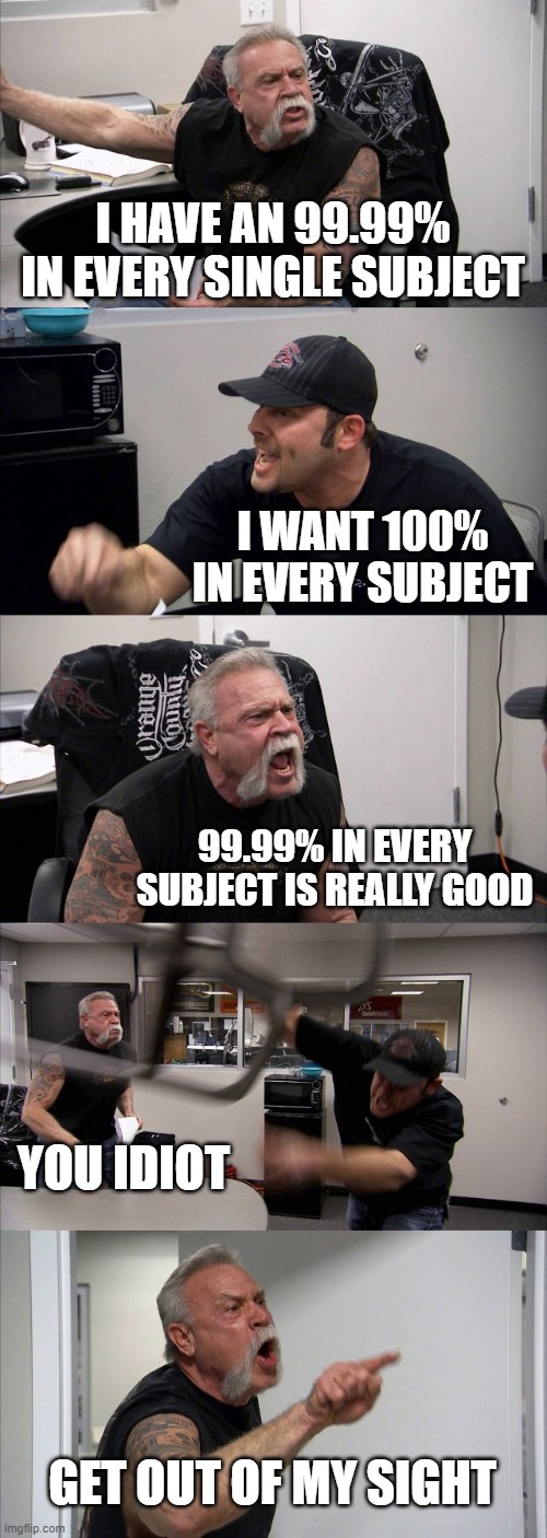 American Chopper Argument Meme | I HAVE AN 99.99% IN EVERY SINGLE SUBJECT; I WANT 100% IN EVERY SUBJECT; 99.99% IN EVERY SUBJECT IS REALLY GOOD; YOU IDIOT; GET OUT OF MY SIGHT | image tagged in memes,american chopper argument | made w/ Imgflip meme maker